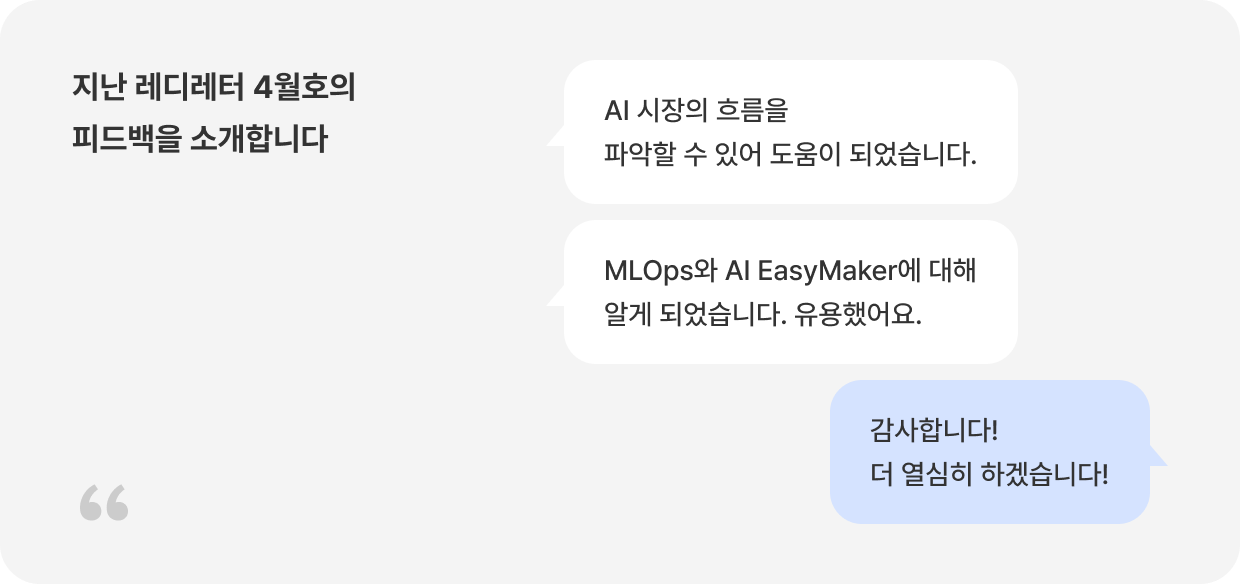 지난 레디레터 4월호의 피드백을 소개합니다 Q: AI 시장의 흐름을 파악할 수 있어 도움이 되었습니다. Q: MLOps와 AI EasyMaker에 대해 알게 되었습니다. 유용했어요. A: 감사합니다! 더 열심히 하겠습니다!