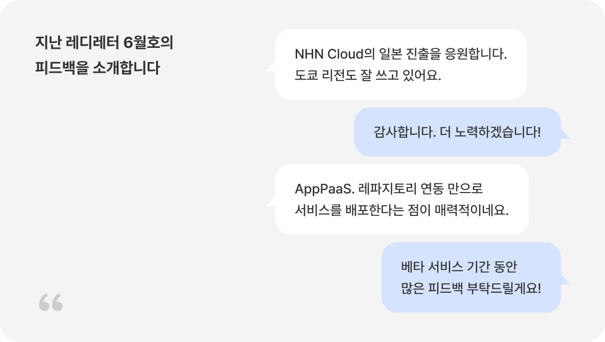 지난 레디레터 6월호의 피드백을 소개합니다 Q: NHN Cloud의 일본 진출을 응원합니다. 도쿄 리전도 잘 쓰고 있어요. A: 감사합니다. 더 노력하겠습니다! Q: AppPaaS. 레파지토리 연동 만으로 서비스를 배포한다는 점이 매력적이네요. A: 베타 서비스 기간 동안 많은 피드백 부탁드릴게요!